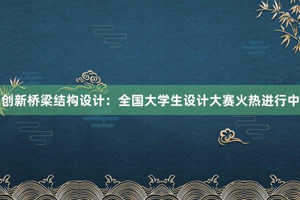 创新桥梁结构设计：全国大学生设计大赛火热进行中